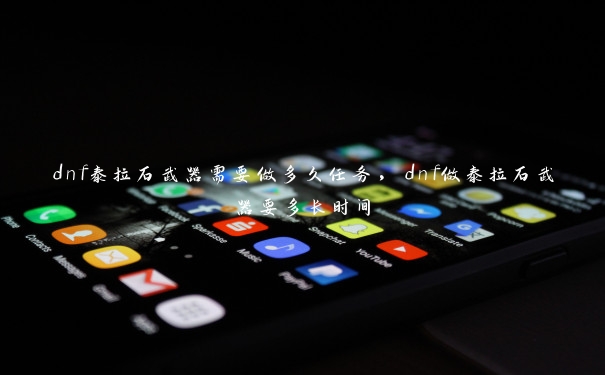 dnf泰拉石武器需要做多久任务,dnf做泰拉石武器要多长时间