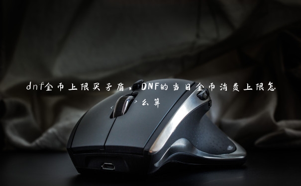 dnf金币上限买矛盾,DNF的当日金币消费上限怎么算