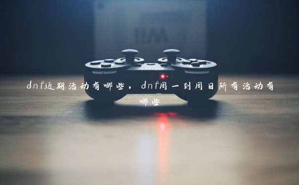 dnf近期活动有哪些,dnf周一到周日所有活动有哪些