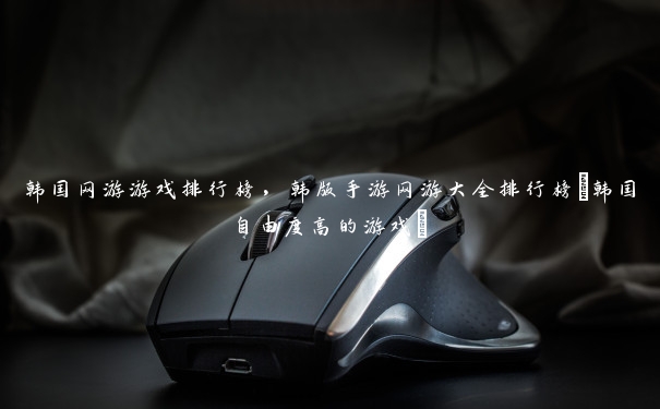 韩国网游游戏排行榜,韩版手游网游大全排行榜(韩国自由度高的游戏)