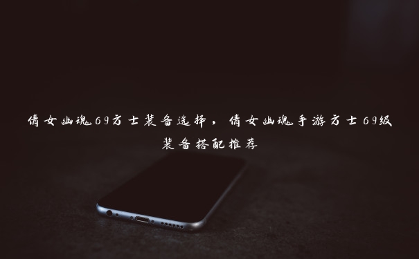 倩女幽魂69方士装备选择,倩女幽魂手游方士69级装备搭配推荐