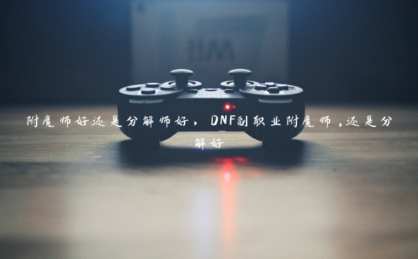 附魔师好还是分解师好,DNF副职业附魔师,还是分解好