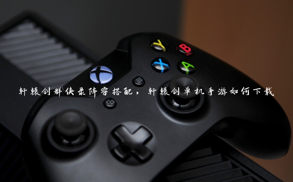 轩辕剑群侠录阵容搭配,轩辕剑单机手游如何下载