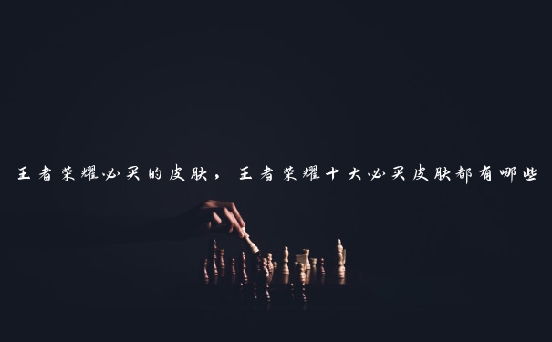 王者荣耀必买的皮肤,王者荣耀十大必买皮肤都有哪些