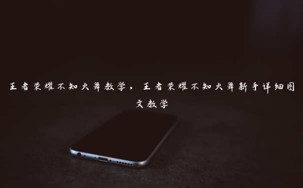 王者荣耀不知火舞教学,王者荣耀不知火舞新手详细图文教学